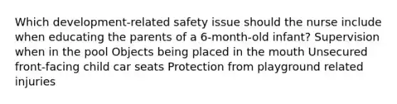 Which development-related safety issue should the nurse include when educating the parents of a 6-month-old infant? Supervision when in the pool Objects being placed in <a href='https://www.questionai.com/knowledge/krBoWYDU6j-the-mouth' class='anchor-knowledge'>the mouth</a> Unsecured front-facing child car seats Protection from playground related injuries