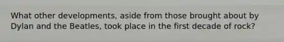 What other developments, aside from those brought about by Dylan and the Beatles, took place in the first decade of rock?