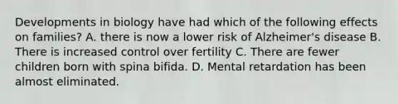 Developments in biology have had which of the following effects on families? A. there is now a lower risk of Alzheimer's disease B. There is increased control over fertility C. There are fewer children born with spina bifida. D. Mental retardation has been almost eliminated.