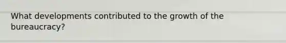 What developments contributed to the growth of the bureaucracy?