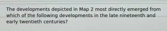 The developments depicted in Map 2 most directly emerged from which of the following developments in the late nineteenth and early twentieth centuries?