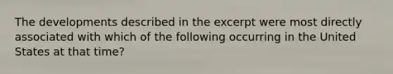 The developments described in the excerpt were most directly associated with which of the following occurring in the United States at that time?