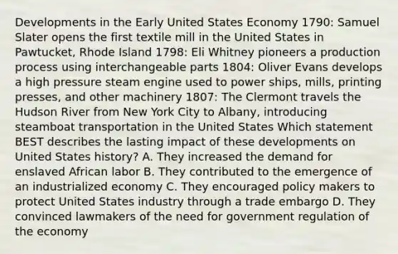 Developments in the Early United States Economy 1790: Samuel Slater opens the first textile mill in the United States in Pawtucket, Rhode Island 1798: Eli Whitney pioneers a production process using interchangeable parts 1804: Oliver Evans develops a high pressure steam engine used to power ships, mills, printing presses, and other machinery 1807: The Clermont travels the Hudson River from New York City to Albany, introducing steamboat transportation in the United States Which statement BEST describes the lasting impact of these developments on United States history? A. They increased the demand for enslaved African labor B. They contributed to the emergence of an industrialized economy C. They encouraged policy makers to protect United States industry through a trade embargo D. They convinced lawmakers of the need for government regulation of the economy