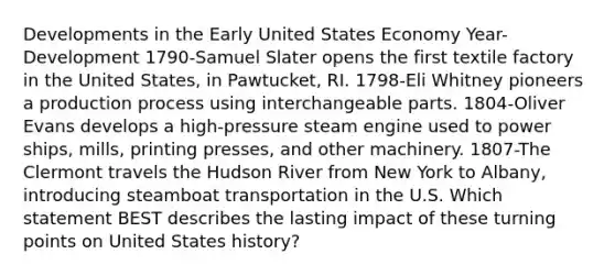 Developments in the Early United States Economy Year-Development 1790-Samuel Slater opens the first textile factory in the United States, in Pawtucket, RI. 1798-Eli Whitney pioneers a production process using interchangeable parts. 1804-Oliver Evans develops a high-pressure steam engine used to power ships, mills, printing presses, and other machinery. 1807-The Clermont travels the Hudson River from New York to Albany, introducing steamboat transportation in the U.S. Which statement BEST describes the lasting impact of these turning points on United States history?