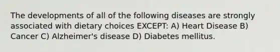 The developments of all of the following diseases are strongly associated with dietary choices EXCEPT: A) Heart Disease B) Cancer C) Alzheimer's disease D) Diabetes mellitus.