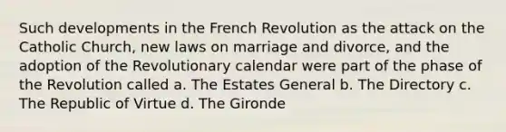 Such developments in the French Revolution as the attack on the Catholic Church, new laws on marriage and divorce, and the adoption of the Revolutionary calendar were part of the phase of the Revolution called a. The Estates General b. The Directory c. The Republic of Virtue d. The Gironde