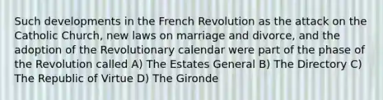 Such developments in the French Revolution as the attack on the Catholic Church, new laws on marriage and divorce, and the adoption of the Revolutionary calendar were part of the phase of the Revolution called A) The Estates General B) The Directory C) The Republic of Virtue D) The Gironde