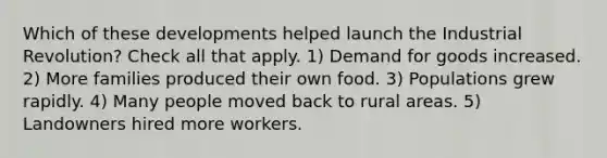 Which of these developments helped launch the Industrial Revolution? Check all that apply. 1) Demand for goods increased. 2) More families produced their own food. 3) Populations grew rapidly. 4) Many people moved back to rural areas. 5) Landowners hired more workers.