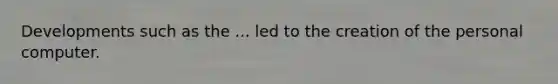 Developments such as the ... led to the creation of the personal computer.