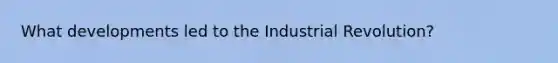 What developments led to the Industrial Revolution?