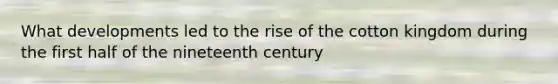 What developments led to the rise of the cotton kingdom during the first half of the nineteenth century