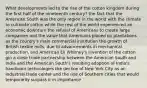 What developments led to the rise of the cotton kingdom during the first half of the nineteenth century? the fact that the American South was the only region in the world with the climate to cultivate cotton while the rest of the world experienced an economic downturn the refusal of Americans to create large companies and the value that Americans placed on plantations as the country's main commercial institution the growth of British textile mills, due to advancements in mechanical production, and American Eli Whitney's invention of the cotton gin a close trade partnership between the American South and India and the American South's resulting adoption of India's handloom technologies the decline of New York City as an industrial trade center and the rise of Southern cities that would temporarily surpass it in importance