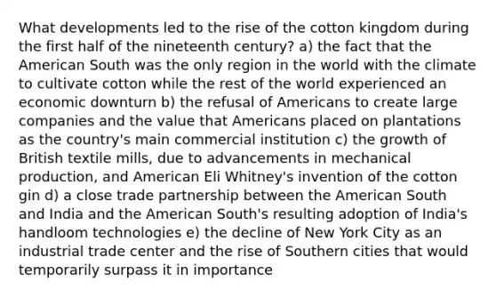 What developments led to the rise of the cotton kingdom during the first half of the nineteenth century? a) the fact that the American South was the only region in the world with the climate to cultivate cotton while the rest of the world experienced an economic downturn b) the refusal of Americans to create large companies and the value that Americans placed on plantations as the country's main commercial institution c) the growth of British textile mills, due to advancements in mechanical production, and American Eli Whitney's invention of the cotton gin d) a close trade partnership between the American South and India and the American South's resulting adoption of India's handloom technologies e) the decline of New York City as an industrial trade center and the rise of Southern cities that would temporarily surpass it in importance