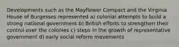 Developments such as the Mayflower Compact and the Virginia House of Burgesses represented a) colonial attempts to build a strong national government b) British efforts to strengthen their control over the colonies c) steps in the growth of representative government d) early social reform movements