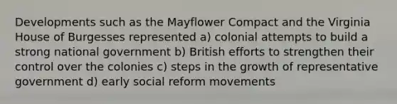 Developments such as the Mayflower Compact and the Virginia House of Burgesses represented a) colonial attempts to build a strong national government b) British efforts to strengthen their control over the colonies c) steps in the growth of representative government d) early social reform movements