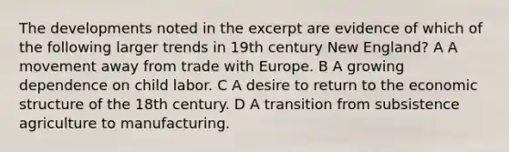 The developments noted in the excerpt are evidence of which of the following larger trends in 19th century New England? A A movement away from trade with Europe. B A growing dependence on child labor. C A desire to return to the economic structure of the 18th century. D A transition from subsistence agriculture to manufacturing.