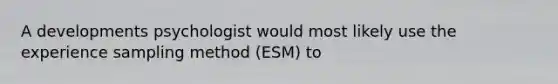 A developments psychologist would most likely use the experience sampling method (ESM) to