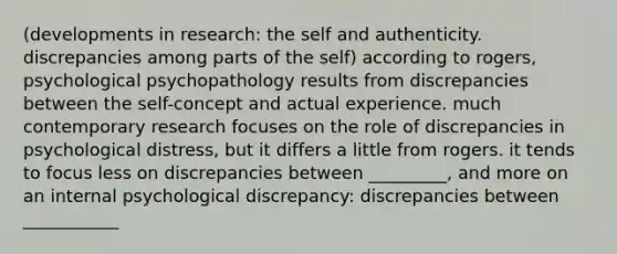 (developments in research: the self and authenticity. discrepancies among parts of the self) according to rogers, psychological psychopathology results from discrepancies between the self-concept and actual experience. much contemporary research focuses on the role of discrepancies in psychological distress, but it differs a little from rogers. it tends to focus less on discrepancies between _________, and more on an internal psychological discrepancy: discrepancies between ___________