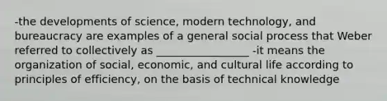 -the developments of science, modern technology, and bureaucracy are examples of a general social process that Weber referred to collectively as _________________ -it means the organization of social, economic, and cultural life according to principles of efficiency, on the basis of technical knowledge