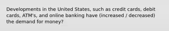 Developments in the United States, such as credit cards, debit cards, ATM's, and online banking have (increased / decreased) the demand for money?