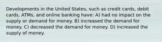 Developments in the United States, such as credit cards, debit cards, ATMs, and online banking have: A) had no impact on the supply or demand for money. B) increased the demand for money. C) decreased the demand for money. D) increased the supply of money.