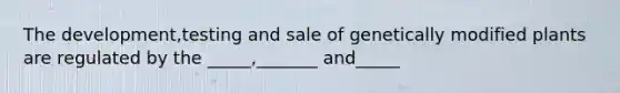 The development,testing and sale of genetically modified plants are regulated by the _____,_______ and_____