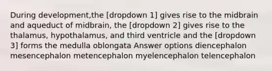 During development,the [dropdown 1] gives rise to the midbrain and aqueduct of midbrain, the [dropdown 2] gives rise to the thalamus, hypothalamus, and third ventricle and the [dropdown 3] forms the medulla oblongata Answer options diencephalon mesencephalon metencephalon myelencephalon telencephalon