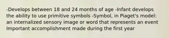 -Develops between 18 and 24 months of age -Infant develops the ability to use primitive symbols -Symbol, in Piaget's model: an internalized sensory image or word that represents an event Important accomplishment made during the first year