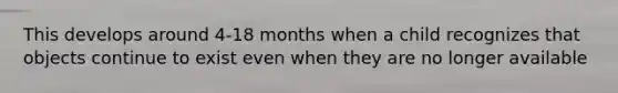 This develops around 4-18 months when a child recognizes that objects continue to exist even when they are no longer available