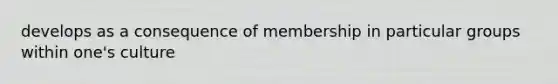 develops as a consequence of membership in particular groups within one's culture