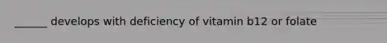 ______ develops with deficiency of vitamin b12 or folate