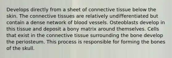 Develops directly from a sheet of connective tissue below the skin. The connective tissues are relatively undifferentiated but contain a dense network of blood vessels. Osteoblasts develop in this tissue and deposit a bony matrix around themselves. Cells that exist in the connective tissue surrounding the bone develop the periosteum. This process is responsible for forming the bones of the skull.