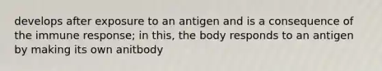 develops after exposure to an antigen and is a consequence of the immune response; in this, the body responds to an antigen by making its own anitbody