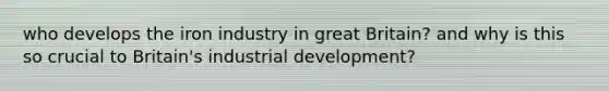 who develops the iron industry in great Britain? and why is this so crucial to Britain's industrial development?