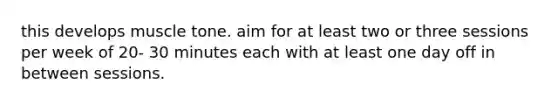 this develops muscle tone. aim for at least two or three sessions per week of 20- 30 minutes each with at least one day off in between sessions.