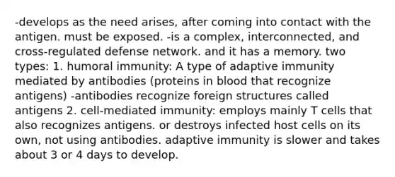 -develops as the need arises, after coming into contact with the antigen. must be exposed. -is a complex, interconnected, and cross-regulated defense network. and it has a memory. two types: 1. humoral immunity: A type of adaptive immunity mediated by antibodies (proteins in blood that recognize antigens) -antibodies recognize foreign structures called antigens 2. cell-mediated immunity: employs mainly T cells that also recognizes antigens. or destroys infected host cells on its own, not using antibodies. adaptive immunity is slower and takes about 3 or 4 days to develop.