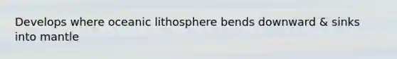 Develops where oceanic lithosphere bends downward & sinks into mantle