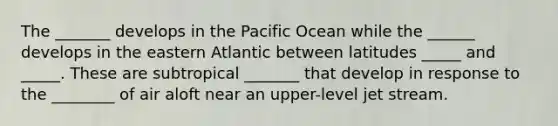 The _______ develops in the Pacific Ocean while the ______ develops in the eastern Atlantic between latitudes _____ and _____. These are subtropical _______ that develop in response to the ________ of air aloft near an upper-level jet stream.