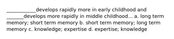 ____________develops rapidly more in early childhood and _______develops more rapidly in middle childhood... a. long term memory; short term memory b. short term memory; long term memory c. knowledge; expertise d. expertise; knowledge