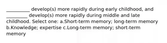 __________ develop(s) more rapidly during early childhood, and _________ develop(s) more rapidly during middle and late childhood. Select one: a.Short-term memory; long-term memory b.Knowledge; expertise c.Long-term memory; short-term memory