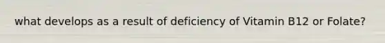 what develops as a result of deficiency of Vitamin B12 or Folate?