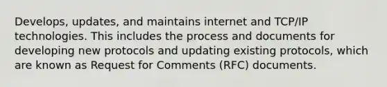 Develops, updates, and maintains internet and TCP/IP technologies. This includes the process and documents for developing new protocols and updating existing protocols, which are known as Request for Comments (RFC) documents.