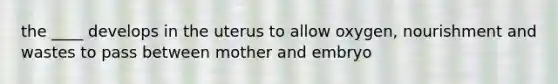 the ____ develops in the uterus to allow oxygen, nourishment and wastes to pass between mother and embryo