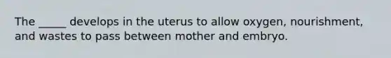 The _____ develops in the uterus to allow oxygen, nourishment, and wastes to pass between mother and embryo.