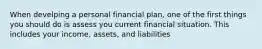 When develping a personal financial plan, one of the first things you should do is assess you current financial situation. This includes your income, assets, and liabilities