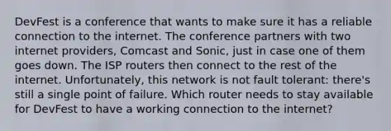 DevFest is a conference that wants to make sure it has a reliable connection to the internet. The conference partners with two internet providers, Comcast and Sonic, just in case one of them goes down. The ISP routers then connect to the rest of the internet. Unfortunately, this network is not fault tolerant: there's still a single point of failure. Which router needs to stay available for DevFest to have a working connection to the internet?