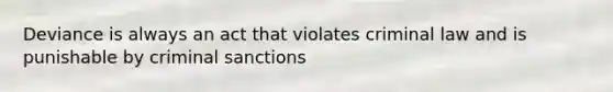 Deviance is always an act that violates criminal law and is punishable by criminal sanctions