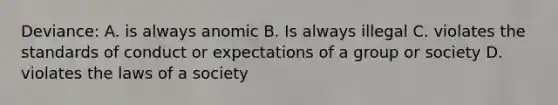 Deviance: A. is always anomic B. Is always illegal C. violates the standards of conduct or expectations of a group or society D. violates the laws of a society