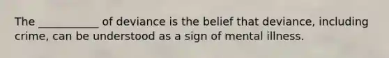 The ___________ of deviance is the belief that deviance, including crime, can be understood as a sign of mental illness.