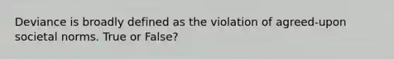 Deviance is broadly defined as the violation of agreed-upon societal norms. True or False?